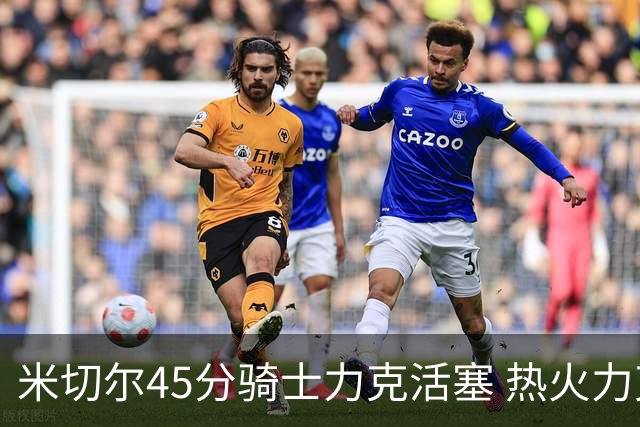 米切尔45分骑士力克活塞 热火力克国王止7连败